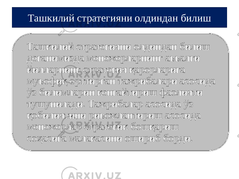 Ташкилий стратегияни олдиндан билиш деганимизда менежерларнинг аввалги йилларнинг стратегия қарорларига мувофиқ орттирган тажрибалари асосида ўз билимларин кенгайтириш фаолияти тушунилади. Тажрибалар асосида ўз қобилиятини ривожлантириш асосида менежерлар стратегик бошқариш соҳасига малакасини ошириб борди. Ташкилий стратегияни олдиндан билиш 