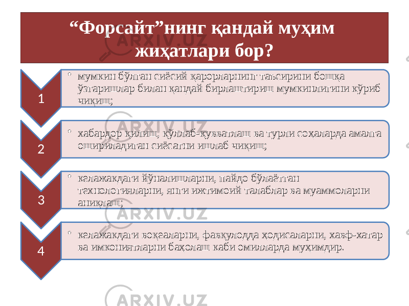 “ Форсайт”нинг қандай муҳим жиҳатлари бор? 1 • мумкин бўлган сиёсий қарорларнинг таъсирини бошқа ўзгаришлар билан қандай бирлаштириш мумкинлигини кўриб чиқиш; 2 • хабардор қилиш, қўллаб-қувватлаш ва турли соҳаларда амалга ошириладиган сиёсатни ишлаб чиқиш; 3 • келажакдаги йўналишларни, пайдо бўлаётган технологияларни, янги ижтимоий талаблар ва муаммоларни аниқлаш; 4 • келажакдаги воқеаларни, фавқулодда ҳодисаларни, хавф-хатар ва имкониятларни баҳолаш каби омилларда муҳимдир. 