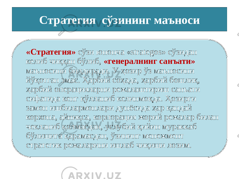 Стратегия сўзининг маъноси «Стратегия» сўзи юнонча «strategos» сўзидан келиб чиққан бўлиб, «генералнинг санъати» маъносини билдиради. У ҳозир ўз маъносини йўқотган эмас. Ҳарбий соҳада, ҳарбий бошлиқ, ҳарбий операцияларни режалаштириш санъати сифатида кенг қўлланиб келинмоқда. Ҳозирги замон ишбилармонлари дунёсида ҳар қандай корхона, айниқса, корпорация жорий режалар билан чекланиб қолмасдан, услубий қийин мураккаб бўлишига қарамасдан, ўзининг менежмент стратегик режаларини ишлаб чиқиши лозим. 