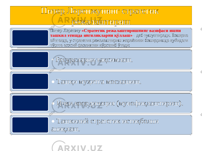 Питер Лоренжунинг стратегик режалаштириш Питер Лоренжу «Стратегик режалаштиришнинг вазифаси ишни ташкил этишда янгиликларни қўллаш» - деб тушунтиради. Бошқача айтганда, у стратегик режалаштириш жараёнини бошқаришда қуйидаги тўртта асосий фаолиятни кўрсатиб ўтади: • Ресурсларни тақсимлаш. • Ташқи муҳитга мослашиш. • Ички координация (мувофиқлаштириш). • Ташкилий стратегик истиқболни аниқлаш. 