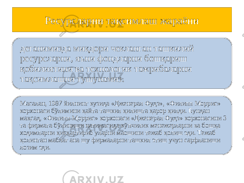 Ресурсларни тақсимлаш жараёни деганимизда миқдори чекланган ташкилий ресурсларни, яъни фондларни бошқариш қобилиятини ва технологик тажрибаларни тақсимлашни тушунамиз. Масалан, 1987 йилнинг кузида «Дженерал Фудз», «Филипп Моррис» корхонаси бўлимини қайта ташкил қилишга қарор қилди. Бундан мақсад, «Филипп Моррис» корхонаси «Дженерал Фудз» корхонасини 3 та фирмага бўлиниши натижасида кўпчилик менежерларни ва бошқа ходимларни қисқартириб уларни маошини тежаб қолиш эди. Тежаб қолинган маблағ ана шу фирмаларни ташкил этиш учун сарфланиши лозим эди. 