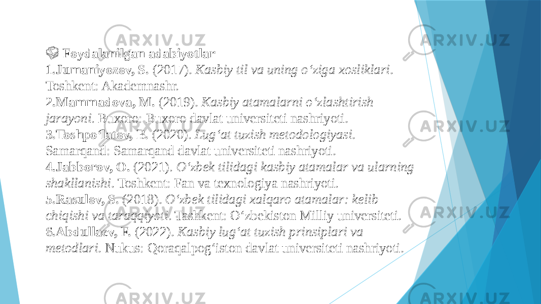  &#55357;&#56538; Foydalanilgan adabiyotlar 1. Jumaniyozov, S. (2017). Kasbiy til va uning o‘ziga xosliklari . Toshkent: Akademnashr. 2. Mammadova, M. (2019). Kasbiy atamalarni o‘zlashtirish jarayoni . Buxoro: Buxoro davlat universiteti nashriyoti. 3. Toshpo‘latov, B. (2020). Lug‘at tuzish metodologiyasi . Samarqand: Samarqand davlat universiteti nashriyoti. 4. Jabborov, O. (2021). O‘zbek tilidagi kasbiy atamalar va ularning shakllanishi . Toshkent: Fan va texnologiya nashriyoti. 5. Rasulov, S. (2018). O‘zbek tilidagi xalqaro atamalar: kelib chiqishi va taraqqiyoti . Tashkent: O‘zbekiston Milliy universiteti. 6. Abdullaev, F. (2022). Kasbiy lug‘at tuzish prinsiplari va metodlari . Nukus: Qoraqalpog‘iston davlat universiteti nashriyoti. 