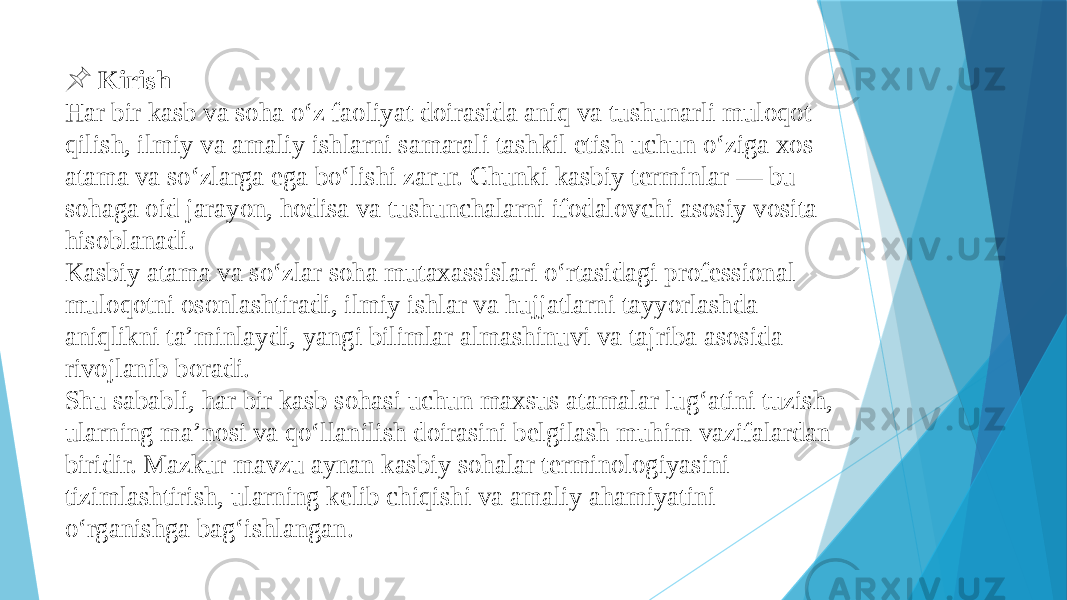  &#55357;&#56524; Kirish Har bir kasb va soha o‘z faoliyat doirasida aniq va tushunarli muloqot qilish, ilmiy va amaliy ishlarni samarali tashkil etish uchun o‘ziga xos atama va so‘zlarga ega bo‘lishi zarur. Chunki kasbiy terminlar — bu sohaga oid jarayon, hodisa va tushunchalarni ifodalovchi asosiy vosita hisoblanadi. Kasbiy atama va so‘zlar soha mutaxassislari o‘rtasidagi professional muloqotni osonlashtiradi, ilmiy ishlar va hujjatlarni tayyorlashda aniqlikni ta’minlaydi, yangi bilimlar almashinuvi va tajriba asosida rivojlanib boradi. Shu sababli, har bir kasb sohasi uchun maxsus atamalar lug‘atini tuzish, ularning ma’nosi va qo‘llanilish doirasini belgilash muhim vazifalardan biridir. Mazkur mavzu aynan kasbiy sohalar terminologiyasini tizimlashtirish, ularning kelib chiqishi va amaliy ahamiyatini o‘rganishga bag‘ishlangan. 