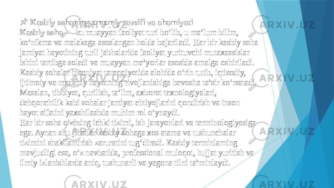  &#55357;&#56524; Kasbiy sohaning umumiy tavsifi va ahamiyati Kasbiy soha — bu muayyan faoliyat turi bo‘lib, u ma’lum bilim, ko‘nikma va malakaga asoslangan holda bajariladi. Har bir kasbiy soha jamiyat hayotining turli jabhalarida faoliyat yurituvchi mutaxassislar ishini tartibga soladi va muayyan me’yorlar asosida amalga oshiriladi. Kasbiy sohalar insoniyat taraqqiyotida alohida o‘rin tutib, iqtisodiy, ijtimoiy va madaniy hayotning rivojlanishiga bevosita ta’sir ko‘rsatadi. Masalan, tibbiyot, qurilish, ta’lim, axborot texnologiyalari, dehqonchilik kabi sohalar jamiyat ehtiyojlarini qondirish va inson hayot sifatini yaxshilashda muhim rol o‘ynaydi. Har bir soha o‘zining ichki tizimi, ish jarayonlari va terminologiyasiga ega. Aynan shu jihatlar kasbiy sohaga xos atama va tushunchalar tizimini shakllantirish zaruratini tug‘diradi. Kasbiy terminlarning mavjudligi esa, o‘z navbatida, professional muloqot, hujjat yuritish va ilmiy izlanishlarda aniq, tushunarli va yagona tilni ta’minlaydi. 