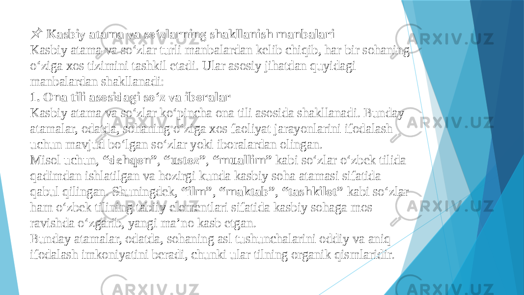  &#55357;&#56524; Kasbiy atama va so‘zlarning shakllanish manbalari Kasbiy atama va so‘zlar turli manbalardan kelib chiqib, har bir sohaning o‘ziga xos tizimini tashkil etadi. Ular asosiy jihatdan quyidagi manbalardan shakllanadi: 1. Ona tili asosidagi so‘z va iboralar Kasbiy atama va so‘zlar ko‘pincha ona tili asosida shakllanadi. Bunday atamalar, odatda, sohaning o‘ziga xos faoliyat jarayonlarini ifodalash uchun mavjud bo‘lgan so‘zlar yoki iboralardan olingan. Misol uchun, “dehqon” , “ustoz” , “muallim” kabi so‘zlar o‘zbek tilida qadimdan ishlatilgan va hozirgi kunda kasbiy soha atamasi sifatida qabul qilingan. Shuningdek, “ilm” , “maktab” , “tashkilot” kabi so‘zlar ham o‘zbek tilining tabiiy elementlari sifatida kasbiy sohaga mos ravishda o‘zgarib, yangi ma’no kasb etgan. Bunday atamalar, odatda, sohaning asl tushunchalarini oddiy va aniq ifodalash imkoniyatini beradi, chunki ular tilning organik qismlaridir. 