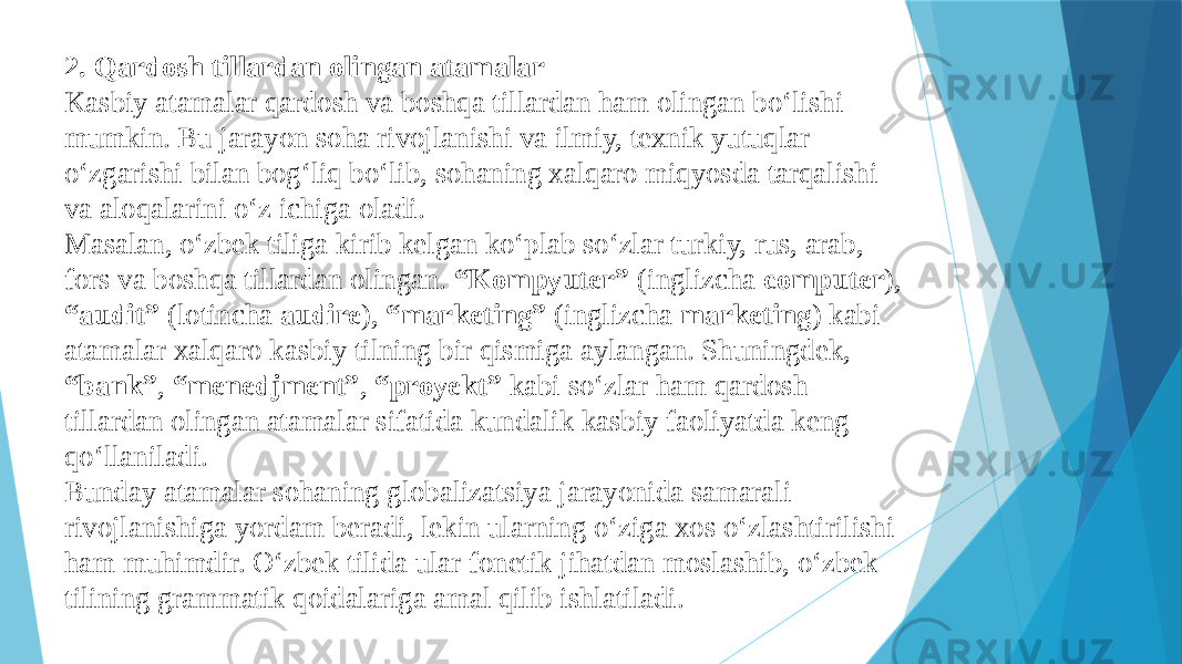 2. Qardosh tillardan olingan atamalar Kasbiy atamalar qardosh va boshqa tillardan ham olingan bo‘lishi mumkin. Bu jarayon soha rivojlanishi va ilmiy, texnik yutuqlar o‘zgarishi bilan bog‘liq bo‘lib, sohaning xalqaro miqyosda tarqalishi va aloqalarini o‘z ichiga oladi. Masalan, o‘zbek tiliga kirib kelgan ko‘plab so‘zlar turkiy, rus, arab, fors va boshqa tillardan olingan. “Kompyuter” (inglizcha computer ), “audit” (lotincha audire ), “marketing” (inglizcha marketing ) kabi atamalar xalqaro kasbiy tilning bir qismiga aylangan. Shuningdek, “bank” , “menedjment” , “proyekt” kabi so‘zlar ham qardosh tillardan olingan atamalar sifatida kundalik kasbiy faoliyatda keng qo‘llaniladi. Bunday atamalar sohaning globalizatsiya jarayonida samarali rivojlanishiga yordam beradi, lekin ularning o‘ziga xos o‘zlashtirilishi ham muhimdir. O‘zbek tilida ular fonetik jihatdan moslashib, o‘zbek tilining grammatik qoidalariga amal qilib ishlatiladi. 