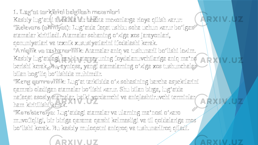 1. Lug‘at tarkibini belgilash mezonlari Kasbiy lug‘atni tuzishda bir nechta mezonlarga rioya qilish zarur: • Relevans (ahmiyat) : Lug‘atda faqat ushbu soha uchun zarur bo‘lgan atamalar kiritiladi. Atamalar sohaning o‘ziga xos jarayonlari, qonuniyatlari va texnik xususiyatlarini ifodalashi kerak. • Aniqlik va tushunarlilik : Atamalar aniq va tushunarli bo‘lishi lozim. Kasbiy lug‘atdagi har bir atama, uning foydalanuvchilariga aniq ma’no berishi kerak. Bu, ayniqsa, yangi atamalarning o‘ziga xos tushunchalar bilan bog‘liq bo‘lishida muhimdir. • Keng qamrovlilik : Lug‘at tarkibida o‘z sohasining barcha aspektlarini qamrab oladigan atamalar bo‘lishi zarur. Shu bilan birga, lug‘atda nafaqat asosiy atamalar, balki yordamchi va aniqlashtiruvchi terminlar ham kiritilishi kerak. • Konsistensiya : Lug‘atdagi atamalar va ularning ma’nosi o‘zaro muvofiqligi, bir-biriga qarama-qarshi kelmasligi va til qoidalariga mos bo‘lishi kerak. Bu kasbiy muloqotni aniqroq va tushunarliroq qiladi. 