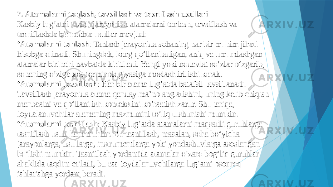 2. Atamalarni tanlash, tavsiflash va tasniflash usullari Kasbiy lug‘atni tuzish jarayonida atamalarni tanlash, tavsiflash va tasniflashda bir nechta usullar mavjud: • Atamalarni tanlash : Tanlash jarayonida sohaning har bir muhim jihati hisobga olinadi. Shuningdek, keng qo‘llaniladigan, aniq va umumlashgan atamalar birinchi navbatda kiritiladi. Yangi yoki nodavlat so‘zlar o‘zgarib, sohaning o‘ziga xos terminologiyasiga moslashtirilishi kerak. • Atamalarni tavsiflash : Har bir atama lug‘atda batafsil tavsiflanadi. Tavsiflash jarayonida atama qanday ma’no anglatishini, uning kelib chiqish manbasini va qo‘llanilish kontekstini ko‘rsatish zarur. Shu tariqa, foydalanuvchilar atamaning mazmunini to‘liq tushunishi mumkin. • Atamalarni tasniflash : Kasbiy lug‘atda atamalarni maqsadli guruhlarga tasniflash usuli ham muhim. Bu tasniflash, masalan, soha bo‘yicha jarayonlarga, usullarga, instrumentlarga yoki yondashuvlarga asoslangan bo‘lishi mumkin. Tasniflash yordamida atamalar o‘zaro bog‘liq guruhlar shaklida taqdim etiladi, bu esa foydalanuvchilarga lug‘atni osonroq ishlatishga yordam beradi. 