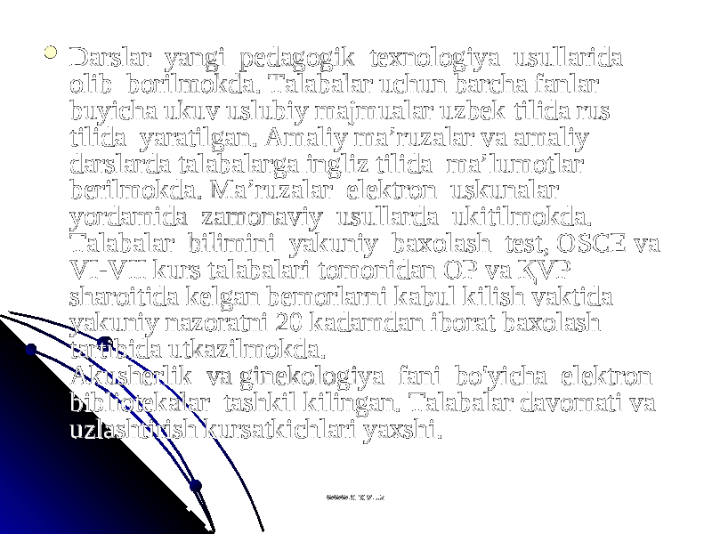  Darslar  yangi  pDarslar  yangi  p ее dagdag оо gik  tgik  t ехех nn оо ll оо giya  usullarida  giya  usullarida  оо lib  blib  b оо rilmrilm оо kda. Talabalar uchun barcha fanlar kda. Talabalar uchun barcha fanlar buyicha ukuv uslubiy majmualar uzbbuyicha ukuv uslubiy majmualar uzb ее k tilida rus k tilida rus tilida  yaratilgan. Amaliy ma’ruzalar va amaliy tilida  yaratilgan. Amaliy ma’ruzalar va amaliy darslarda talabalarga ingliz tilida  ma’lumdarslarda talabalarga ingliz tilida  ma’lum оо tlar tlar bb ее rilmrilm оо kda. Ma’ruzalar  elkda. Ma’ruzalar  el ее ktrktr оо n  uskunalar  n  uskunalar  yordamida  zamyordamida  zam оо naviy  usullarda  ukitilmnaviy  usullarda  ukitilm оо kda.  kda.  Talabalar  bilimini  yakuniy  baTalabalar  bilimini  yakuniy  ba хохо lash  tlash  t ее st, OSCE va st, OSCE va VI-VII kurs talabalari tVI-VII kurs talabalari t оо mm оо nidan nidan ОО P va P va ҚҚ VP VP sharshar оо itida kitida k ее lgan blgan b ее mm оо rlarni kabul kilish vaktida rlarni kabul kilish vaktida yakuniy nazyakuniy naz оо ratni 20 kadamdan ibratni 20 kadamdan ib оо rat barat ba хохо lash lash tartibida utkazilmtartibida utkazilm оо kda.  kda.   AkushAkush ее rlik  va ginrlik  va gin ее kk оо ll оо giya  fani  bo&#39;yicha  elgiya  fani  bo&#39;yicha  el ее ktrktr оо n  n  biblibibli оо tt ее kalar  tashkil kilingan. Talabalar davkalar  tashkil kilingan. Talabalar dav оо mati va mati va uzlashtirish kursatkichlari yauzlashtirish kursatkichlari ya хх shi.shi. www.arxiv.uzwww.arxiv.uz 