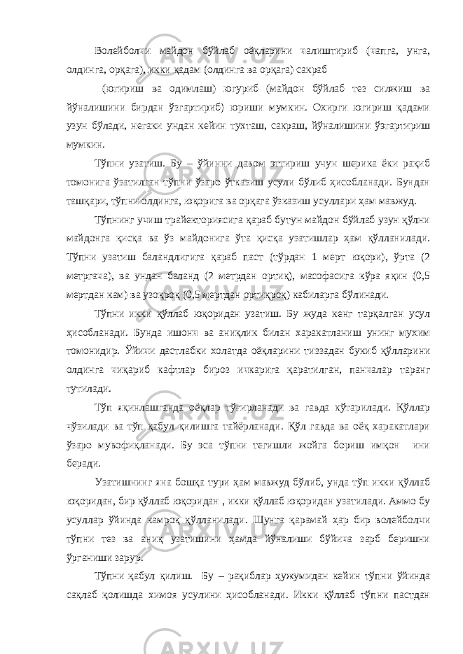 Волейболчи майдон бўйлаб оёқларини чалиштириб (чапга, унга, олдинга, орқага), икки қадам (олдинга ва орқага) сакраб (югириш ва одимлаш) югуриб (майдон бўйлаб тез силжиш ва йўналишини бирдан ўзгартириб) юриши мумкин. Охирги югириш қадами узун бўлади, негаки ундан кейин тухташ, сакраш, йўналишини ўэгартириш мумкин. Тўпни узатиш. Бу – ўйинни давом эттириш учун шерика ёки рақиб томонига ўзатилган тўпни ўзаро ўтказиш усули бўлиб ҳисобланади. Бундан ташқари, тўпни олдинга, юқорига ва орқага ўзказиш усуллари ҳам мавжуд. Тўпнинг учиш трайекториясига қараб бутун майдон бўйлаб узун қўлни майдонга қисқа ва ўз майдонига ўта қисқа узатишлар ҳам қўлланилади. Тўпни узатиш баландлигига қараб паст (тўрдан 1 мерт юқори), ўрта (2 метргача), ва ундан баланд (2 метрдан ортиқ), масофасига кўра яқин (0,5 мертдан кам) ва узоқроқ (0,5 мертдан ортиқроқ) кабиларга бўлинади. Тўпни икки қўллаб юқоридан узатиш. Бу жуда кенг тарқалган усул ҳисобланади. Бунда ишонч ва аниқлик билан харакатланиш унинг мухим томонидир. Ўйичи дастлабки холатда оёқларини тиззадан букиб қўлларини олдинга чиқариб кафтлар бироз ичкарига қаратилган, панчалар таранг тутилади. Тўп яқинлашганда оёқлар тўғирланади ва гавда кўтарилади. Қўллар чўзилади ва тўп қабул қилишга тайёрланади. Қўл гавда ва оёқ харакатлари ўзаро мувофиқланади. Бу эса тўпни тегишли жойга бориш имқон ини беради. Узатишнинг яна бошқа тури ҳам мавжуд бўлиб, унда тўп икки қўллаб юқоридан, бир қўллаб юқоридан , икки қўллаб юқоридан узатилади. Аммо бу усуллар ўйинда камроқ қўлланилади. Шунга қарамай ҳар бир волейболчи тўпни тез ва аниқ узатишини ҳамда йўналиши бўйича зарб беришни ўрганиши зарур. Тўпни қабул қилиш. Бу – рақиблар ҳужумидан кейин тўпни ўйинда сақлаб қолишда химоя усулини ҳисобланади. Икки қўллаб тўпни пастдан 