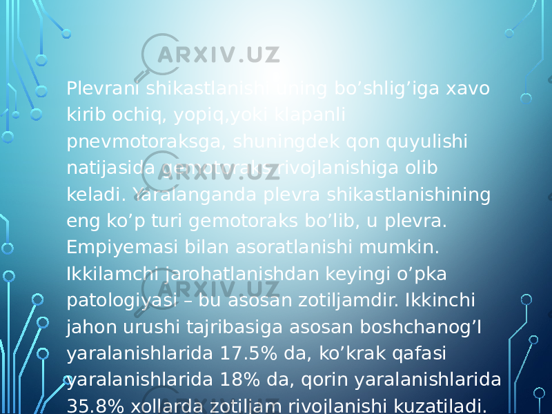 Plevrani shikastlanishi uning bo’shlig’iga xavo kirib ochiq, yopiq,yoki klapanli pnevmotoraksga, shuningdek qon quyulishi natijasida gemotoraks rivojlanishiga olib keladi. Yaralanganda plevra shikastlanishining eng ko’p turi gemotoraks bo’lib, u plevra. Empiyemasi bilan asoratlanishi mumkin. Ikkilamchi jarohatlanishdan keyingi o’pka patologiyasi – bu asosan zotiljamdir. Ikkinchi jahon urushi tajribasiga asosan boshchanog’I yaralanishlarida 17.5% da, ko’krak qafasi yaralanishlarida 18% da, qorin yaralanishlarida 35.8% xollarda zotiljam rivojlanishi kuzatiladi. 