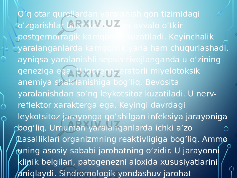 O’q otar qurollardan yaralanish qon tizimidagi o’zgarishlar bilan kechadi va avvalo o’tkir postgemorragik kamqonlik kuzatiladi. Keyinchalik yaralanganlarda kamqonlik yana ham chuqurlashadi, ayniqsa yaralanishli sepsis rivojlanganda u o’zining geneziga ega. U iporegeneratorli miyelotoksik anemiya shakllanishiga bog’liq. Bevosita yaralanishdan so’ng leykotsitoz kuzatiladi. U nerv- reflektor xarakterga ega. Keyingi davrdagi leykotsitoz jarayonga qo’shilgan infeksiya jarayoniga bog’liq. Umuman yaralanganlarda ichki a’zo Lasalliklari organizmning reaktivligiga bog’liq. Ammo uning asosiy sababi jarohatning o’zidir. U jarayonni klinik belgilari, patogenezni aloxida xususiyatlarini aniqlaydi. Sindromologik yondashuv jarohat xarakterini inobatga olib terapevtga visseral asoratlami avvaldan oqibat natijasini ko’ra bilish, yaralanish jarayonini evolyutsiyasini inobatga olib patogenetik davolashni optimal usullarini tanlash imkonini beradi. 