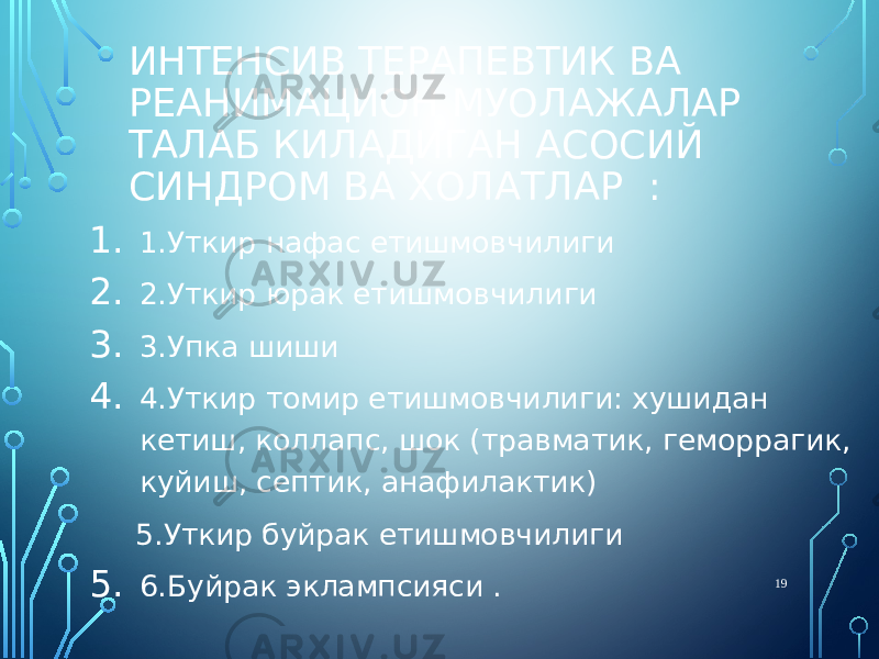 ИНТЕНСИВ ТЕРАПЕВТИК ВА РЕАНИМАЦИОН МУОЛАЖАЛАР ТАЛАБ КИЛАДИГАН АСОСИЙ СИНДРОМ ВА ХОЛАТЛАР : 1. 1.Уткир нафас етишмовчилиги 2. 2.Уткир юрак етишмовчилиги 3. 3.Упка шиши 4. 4.Уткир томир етишмовчилиги: хушидан кетиш, коллапс, шок (травматик, геморрагик, куйиш, септик, анафилактик) 5.Уткир буйрак етишмовчилиги 5. 6.Буйрак эклампсияси . 19 