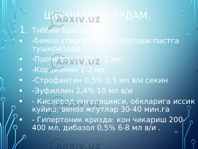 ШОШИЛИНЧ ЁРДАМ. 1. Тиббий бригадада: • -бемор утиргизилади, оёклари пастга туширилади • -Промедол 1-2% 1-2 мл • -Кордиамин 1-2 мл • -Строфантин 0,5% 0,5 мл в/и секин • -Эуфиллин 2,4% 10 мл в/и • - Кислород ингаляцияси, оёкларига иссик куйиш, веноз жгутлар 30-40 мин.га • - Гипертоник кризда: кон чикариш 200- 400 мл, дибазол 0,5% 6-8 мл в/и . 24 