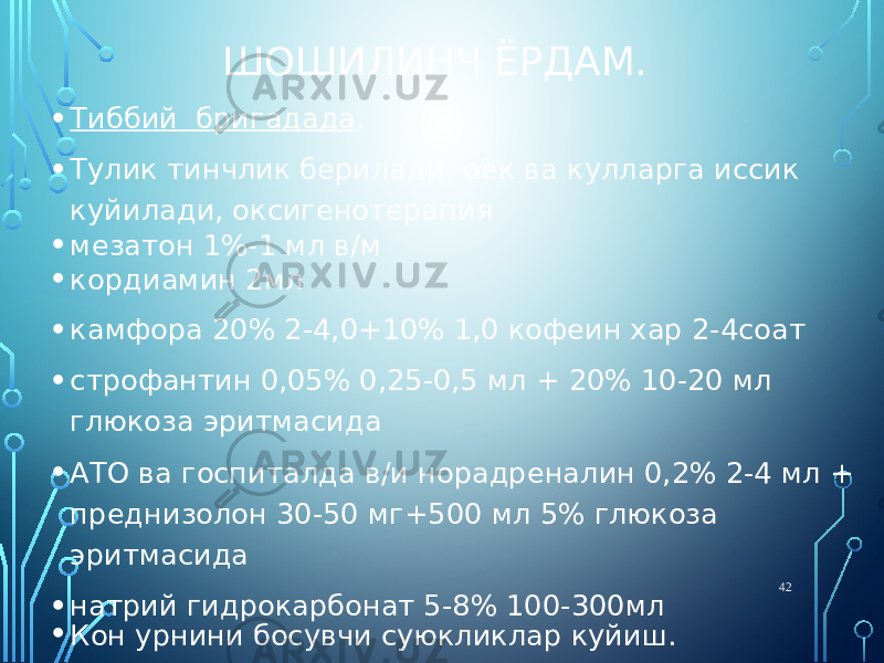 ШОШИЛИНЧ ЁРДАМ. • Тиббий бригадада . • Тулик тинчлик берилади, оёк ва кулларга иссик куйилади, оксигенотерапия • мезатон 1%-1 мл в/м • кордиамин 2мл • камфора 20% 2-4,0+10% 1,0 кофеин хар 2-4соат • строфантин 0,05% 0,25-0,5 мл + 20% 10-20 мл глюкоза эритмасида • АТО ва госпиталда в/и норадреналин 0,2% 2-4 мл + преднизолон 30-50 мг+500 мл 5% глюкоза эритмасида • натрий гидрокарбонат 5-8% 100-300мл • Кон урнини босувчи суюкликлар куйиш. 42 