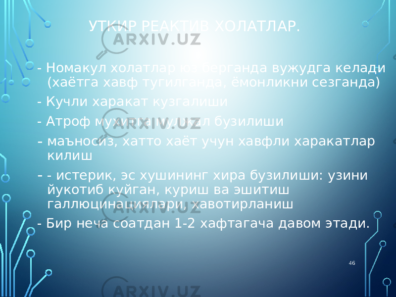 УТКИР РЕАКТИВ ХОЛАТЛАР. - Номакул холатлар юз берганда вужудга келади (хаётга хавф тугилганда, ёмонликни сезганда) - Кучли харакат кузгалиши - Атроф мухитга мулжал бузилиши - маъносиз, хатто хаёт учун хавфли харакатлар килиш - - истерик, эс хушининг хира бузилиши: узини йукотиб куйган, куриш ва эшитиш галлюцинациялари, хавотирланиш - Бир неча соатдан 1-2 хафтагача давом этади. 46 