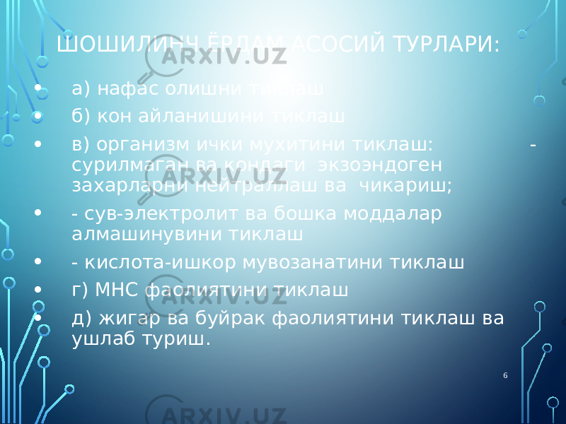 ШОШИЛИНЧ ЁРДАМ АСОСИЙ ТУРЛАРИ: • а) нафас олишни тиклаш • б) кон айланишини тиклаш • в) организм ички мухитини тиклаш: - сурилмаган ва кондаги экзоэндоген захарларни нейтраллаш ва чикариш; • - сув-электролит ва бошка моддалар алмашинувини тиклаш • - кислота-ишкор мувозанатини тиклаш • г) МНС фаолиятини тиклаш • д) жигар ва буйрак фаолиятини тиклаш ва ушлаб туриш. 6 