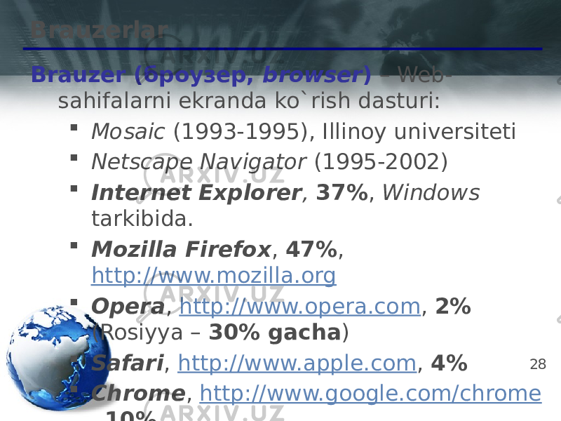 28Brauzerlar Brauzer (броузер, browser ) – Web- sahifalarni ekranda ko`rish dasturi:  Mosaic (1993-1995), Illinoy universiteti  Netscape Navigator (1995-2002)  Internet Explorer , 37% , Windows tarkibida.  Mozilla Firefox , 47% , http://www.mozilla.org  Opera , http://www.opera.com , 2% (Rosiyya – 30% gacha )  Safari , http://www.apple.com , 4%  Chrome , http://www.google.com/chrome , 10% 