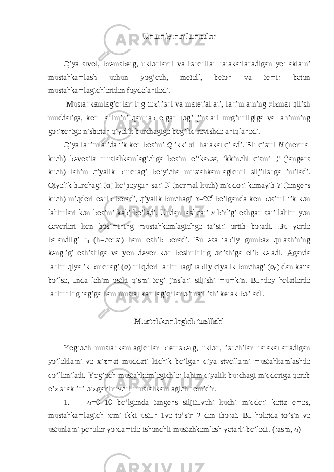 Umumiy ma’lumotlar Qiya stvol, bremsberg, uklonlarni va ishchilar harakatlanadigan yo’laklarni mustahkamlash uchun yog’och, metall, beton va temir beton mustahkamlagichlaridan foydalaniladi. Mustahkamlagichlarning tuzilishi va materiallari, lahimlarning xizmat qilish muddatiga, kon lahimini qamrab olgan tog’ jinslari turg’unligiga va lahimning gorizontga nisbatan qiyalik burchagiga bog’liq ravishda aniqlanadi. Qiya lahimlarida tik kon bosimi Q ikki xil harakat qiladi. Bir qismi N (normal kuch) bevosita mustahkamlagichga bosim o’tkazsa, ikkinchi qismi T (tangens kuch) lahim qiyalik burchagi bo’yicha mustahkamlagichni siljitishga intiladi. Qiyalik burchagi ( α ) ko’paygan sari N (normal kuch) miqdori kamayib T (tangens kuch) miqdori oshib boradi, qiyalik burchagi α =90 0 bo’lganda kon bosimi tik kon lahimlari kon bosimi kabi bo’ladi. Undan tashqari x birligi oshgan sari lahim yon devorlari kon bosimining mustahkamlagichga ta’siri ortib boradi. Bu yerda balandligi h 1 (h=const) ham oshib boradi. Bu esa tabiiy gumbaz qulashining kengligi oshishiga va yon devor kon bosimining ortishiga olib keladi. Agarda lahim qiyalik burchagi ( α ) miqdori lahim tagi tabiiy qiyalik burchagi ( α 0 ) dan katta bo’lsa, unda lahim ostki qismi tog’ jinslari siljishi mumkin. Bunday holatlarda lahimning tagiga ham mustahkamlagichlar o’rnatilishi kerak bo’ladi. Mustahkamlagich tuzilishi Yog’och mustahkamlagichlar bremsberg, uklon, ishchilar harakatlanadigan yo’laklarni va xizmat muddati kichik bo’lgan qiya stvollarni mustahkamlashda qo’llaniladi. Yog’och mustahkamlagichlar lahim qiyalik burchagi miqdoriga qarab o’z shaklini o’zgartiruvchi mustahkamlagich romidir. 1. a =0−10 bo’lganda tangens siljituvchi kuchi miqdori katta emas, mustahkamlagich romi ikki ustun 1va to’sin 2 dan iborat. Bu holatda to’sin va ustunlarni ponalar yordamida ishonchli mustahkamlash yetarli bo’ladi. (rasm, a ) 