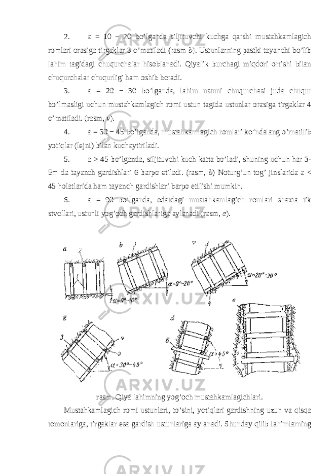 2. a = 10 − 20 bo’lganda siljituvchi kuchga qarshi mustahkamlagich romlari orasiga tirgaklar 3 o’rnatiladi (rasm b ). Ustunlarning pastki tayanchi bo’lib lahim tagidagi chuqurchalar hisoblanadi. Qiyalik burchagi miqdori ortishi bilan chuqurchalar chuqurligi ham oshib boradi. 3. a = 20 − 30 bo’lganda, lahim ustuni chuqurchasi juda chuqur bo’lmasligi uchun mustahkamlagich romi ustun tagida ustunlar orasiga tirgaklar 4 o’rnatiladi. (rasm, v ). 4. a = 30 − 45 bo’lganda, mustahkamlagich romlari ko’ndalang o’rnatilib yotiqlar (lejni) bilan kuchaytiriladi. 5. a > 45 bo’lganda, siljituvchi kuch katta bo’ladi, shuning uchun har 3- 5m da tayanch gardishlari 6 barpo etiladi. (rasm, b ) Noturg’un tog’ jinslarida a < 45 holatlarida ham tayanch gardishlari barpo etilishi mumkin. 6. a = 90 bo’lganda, odatdagi mustahkamlagich romlari shaxta tik stvollari, ustunli yog’och gardishlariga aylanadi (rasm, e ). rasm. Qiya lahimning yog’och mustahkamlagichlari. Mustahkamlagich romi ustunlari, to’sini, yotiqlari gardishning uzun va qisqa tomonlariga, tirgaklar esa gardish ustunlariga aylanadi. Shunday qilib lahimlarning 