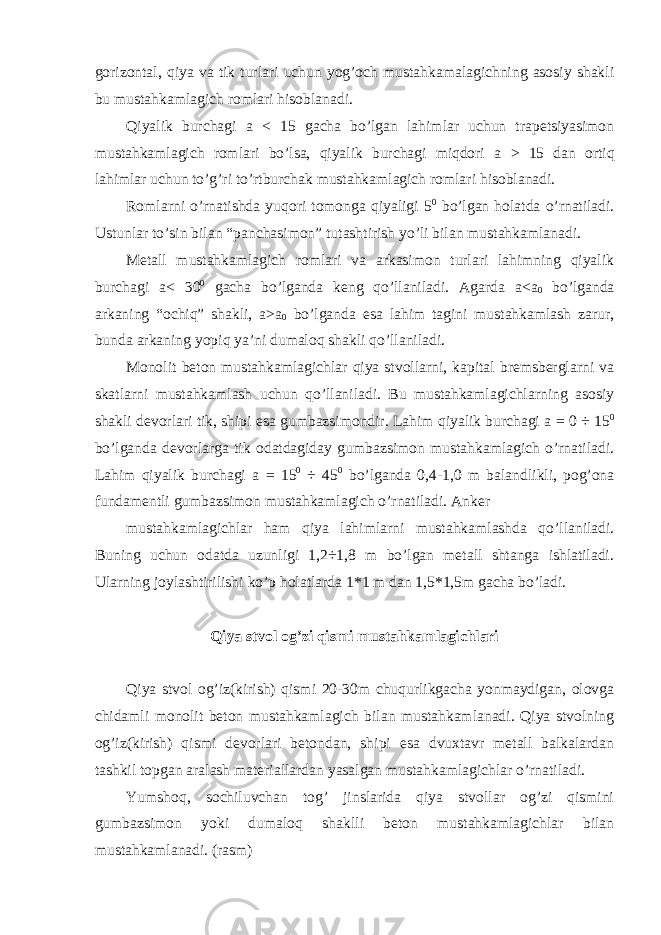 gorizontal, qiya va tik turlari uchun yog’och mustahkamalagichning asosiy shakli bu mustahkamlagich romlari hisoblanadi. Qiyalik burchagi a < 15 gacha bo’lgan lahimlar uchun trapetsiyasimon mustahkamlagich romlari bo’lsa, qiyalik burchagi miqdori a > 15 dan ortiq lahimlar uchun to’g’ri to’rtburchak mustahkamlagich romlari hisoblanadi. Romlarni o’rnatishda yuqori tomonga qiyaligi 5 0 bo’lgan holatda o’rnatiladi. Ustunlar to’sin bilan “panchasimon” tutashtirish yo’li bilan mustahkamlanadi. Metall mustahkamlagich romlari va arkasimon turlari lahimning qiyalik burchagi a < 30 0 gacha bo’lganda keng qo’llaniladi. Agarda a <a 0 bo’lganda arkaning “ochiq” shakli, a >a 0 bo’lganda esa lahim tagini mustahkamlash zarur, bunda arkaning yopiq ya’ni dumaloq shakli qo’llaniladi. Monolit beton mustahkamlagichlar qiya stvollarni, kapital bremsberglarni va skatlarni mustahkamlash uchun qo’llaniladi. Bu mustahkamlagichlarning asosiy shakli devorlari tik, shipi esa gumbazsimondir. Lahim qiyalik burchagi a = 0 ÷ 15 0 bo’lganda devorlarga tik odatdagiday gumbazsimon mustahkamlagich o’rnatiladi. Lahim qiyalik burchagi a = 15 0 ÷ 45 0 bo’lganda 0,4-1,0 m balandlikli, pog’ona fundamentli gumbazsimon mustahkamlagich o’rnatiladi. Anker mustahkamlagichlar ham qiya lahimlarni mustahkamlashda qo’llaniladi. Buning uchun odatda uzunligi 1,2÷1,8 m bo’lgan metall shtanga ishlatiladi. Ularning joylashtirilishi ko’p holatlarda 1*1 m dan 1,5*1,5m gacha bo’ladi. Qiya stvol og’zi qismi mustahkamlagichlari Qiya stvol og’iz(kirish) qismi 20-30m chuqurlikgacha yonmaydigan, olovga chidamli monolit beton mustahkamlagich bilan mustahkamlanadi. Qiya stvolning og’iz(kirish) qismi devorlari betondan, shipi esa dvuxtavr metall balkalardan tashkil topgan aralash materiallardan yasalgan mustahkamlagichlar o’rnatiladi. Yumshoq, sochiluvchan tog’ jinslarida qiya stvollar og’zi qismini gumbazsimon yoki dumaloq shaklli beton mustahkamlagichlar bilan mustahkamlanadi. (rasm) 