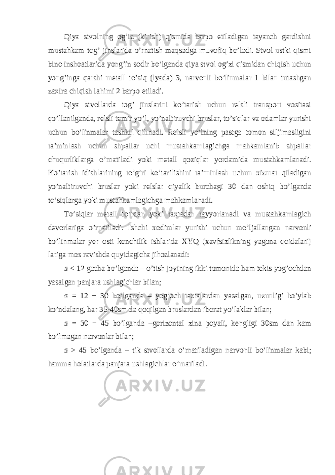 Qiya stvolning og’iz (kirish) qismida barpo etiladigan tayanch gardishni mustahkam tog’ jinslarida o’rnatish maqsadga muvofiq bo’ladi. Stvol ustki qismi bino inshoatlarida yong’in sodir bo’lganda qiya stvol og’zi qismidan chiqish uchun yong’inga qarshi metall to’siq (lyada) 3, narvonli bo’linmalar 1 bilan tutashgan zaxira chiqish lahimi 2 barpo etiladi. Qiya stvollarda tog’ jinslarini ko’tarish uchun relsli transport vositasi qo’llanilganda, relsli temir yo’l, yo’naltiruvchi bruslar, to’siqlar va odamlar yurishi uchun bo’linmalar tashkil qilinadi. Relsli yo’lning pastga tomon siljimasligini ta’minlash uchun shpallar uchi mustahkamlagichga mahkamlanib shpallar chuqurliklarga o’rnatiladi yoki metall qoziqlar yordamida mustahkamlanadi. Ko’tarish idishlarining to’g’ri ko’tarilishini ta’minlash uchun xizmat qiladigan yo’naltiruvchi bruslar yoki relslar qiyalik burchagi 30 dan oshiq bo’lganda to’siqlarga yoki mustahkamlagichga mahkamlanadi. To’siqlar metall to’rdan yoki taxtadan tayyorlanadi va mustahkamlagich devorlariga o’rnatiladi. Ishchi xodimlar yurishi uchun mo’ljallangan narvonli bo’linmalar yer osti konchilik ishlarida XYQ (xavfsizlikning yagona qoidalari) lariga mos ravishda quyidagicha jihozlanadi: a < 12 gacha bo’lganda – o’tish joyining ikki tomonida ham tekis yog’ochdan yasalgan panjara ushlagichlar bilan; a = 12 − 30 bo’lganda – yog’och taxtalardan yasalgan, uzunligi bo’ylab ko’ndalang, har 35-40sm da qoqilgan bruslardan iborat yo’laklar bilan; a = 30 − 45 bo’lganda –gorizontal zina poyali, kengligi 30sm dan kam bo’lmagan narvonlar bilan; a > 45 bo’lganda – tik stvollarda o’rnatiladigan narvonli bo’linmalar kabi; hamma holatlarda panjara ushlagichlar o’rnatiladi. 