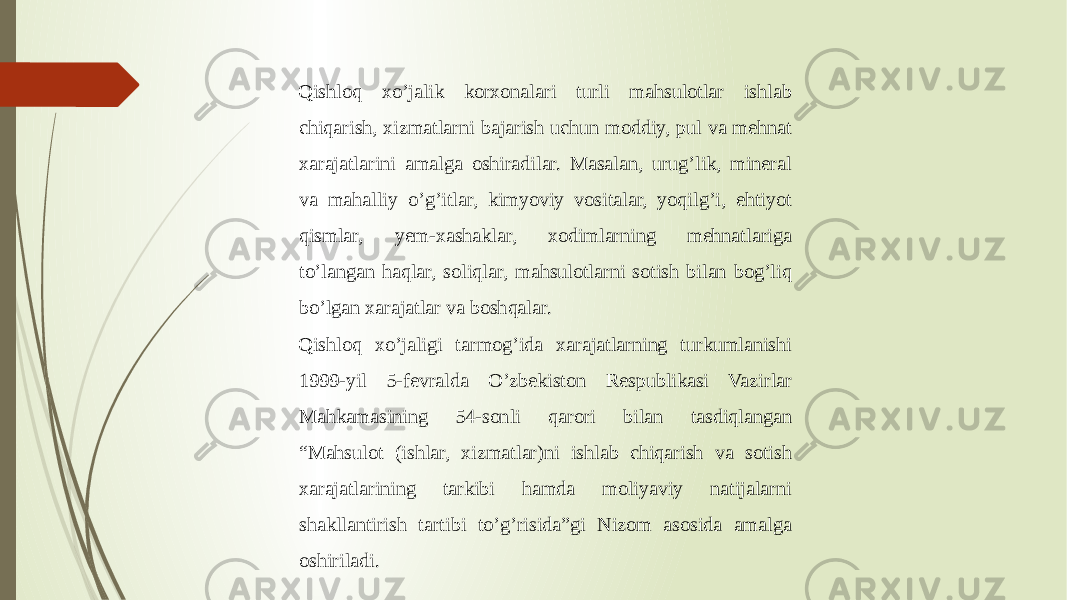 Qishloq xo’jalik korxonalari turli mahsulotlar ishlab chiqarish, xizmatlarni bajarish uchun moddiy, pul va mehnat xarajatlarini amalga oshiradilar. Masalan, urug’lik, mineral va mahalliy o’g’itlar, kimyoviy vositalar, yoqilg’i, ehtiyot qismlar, yem-xashaklar, xodimlarning mehnatlariga to’langan haqlar, soliqlar, mahsulotlarni sotish bilan bog’liq bo’lgan xarajatlar va boshqalar. Qishloq xo’jaligi tarmog’ida xarajatlarning turkumlanishi 1999-yil 5-fevralda O’zbekiston Respublikasi Vazirlar Mahkamasining 54-sonli qarori bilan tasdiqlangan “Mahsulot (ishlar, xizmatlar)ni ishlab chiqarish va sotish xarajatlarining tarkibi hamda moliyaviy natijalarni shakllantirish tartibi to’g’risida”gi Nizom asosida amalga oshiriladi. 