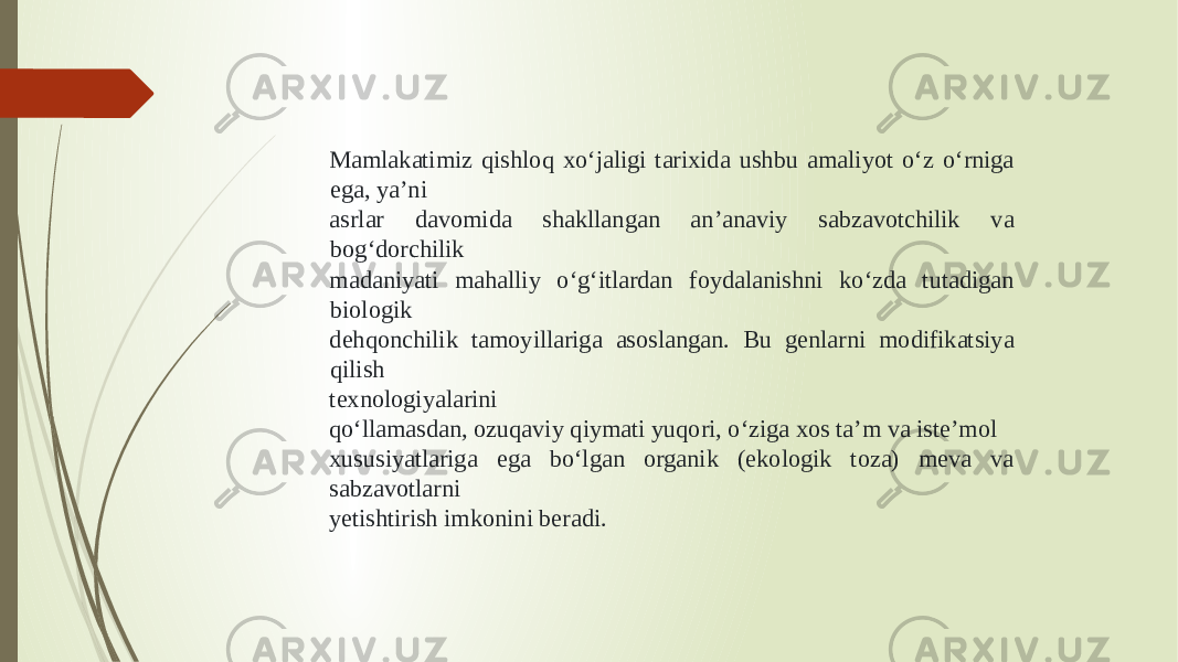 Mamlakatimiz qishloq xo‘jaligi tarixida ushbu amaliyot o‘z o‘rniga ega, ya’ni asrlar davomida shakllangan an’anaviy sabzavotchilik va bog‘dorchilik madaniyati mahalliy o‘g‘itlardan foydalanishni ko‘zda tutadigan biologik dehqonchilik tamoyillariga asoslangan. Bu genlarni modifikatsiya qilish texnologiyalarini qo‘llamasdan, ozuqaviy qiymati yuqori, o‘ziga xos ta’m va iste’mol xususiyatlariga ega bo‘lgan organik (ekologik toza) meva va sabzavotlarni yetishtirish imkonini beradi. 