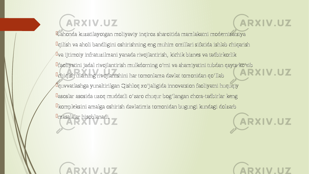  Jahonda kuzatilayotgan moliyaviy inqiroz sharoitida mamlakatni modernizatsiya  qilish va aholi bandligini oshirishning eng muhim omillari sifatida ishlab chiqarish  va ijtimoiy infratuzilmani yanada rivojlantirish, kichik biznes va tadbirkorlik  faoliyatini jadal rivojlantirish mulkdorning o‘rni va ahamiyatini tubdan qayta ko‘rib  chiqish ularning rivojlanishini har tomonlama davlat tomonidan qo‘llab  quvvatlashga yunaltirilgan Qishloq xo‘jaligida innovatsion faoliyatni huquqiy  asoslar asosida uzoq muddatli o‘zaro chuqur bog‘langan chora-tadbirlar keng  kompleksini amalga oshirish davlatimiz tomonidan bugungi kundagi dolzarb  masalalar hisoblanadi. 