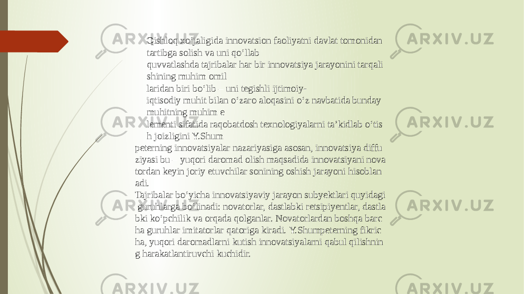 Qishloq xo‘jaligida innovatsion faoliyatni davlat tomonidan  tartibga solish va uni qo‘llab quvvatlashda tajribalar har bir innovatsiya jarayonini tarqali shining muhim omil laridan biri bo‘lib – uni tegishli ijtimoiy- iqtisodiy muhit bilan o‘zaro aloqasini o‘z navbatida bunday  muhitning muhim e lementi sifatida raqobatdosh texnologiyalarni ta’kidlab o‘tis h joizligini Y.Shum peterning innovatsiyalar nazariyasiga asosan, innovatsiya diffu ziyasi bu – yuqori daromad olish maqsadida innovatsiyani nova tordan keyin joriy etuvchilar sonining oshish jarayoni hisoblan adi. Tajribalar bo‘yicha innovatsiyaviy jarayon subyektlari quyidagi  guruhlarga bo‘linadi: novatorlar, dastlabki retsipiyentlar, dastla bki ko‘pchilik va orqada qolganlar. Novatorlardan boshqa barc ha guruhlar imitatorlar qatoriga kiradi. Y.Shumpeterning fikric ha, yuqori daromadlarni kutish innovatsiyalarni qabul qilishnin g harakatlantiruvchi kuchidir. 