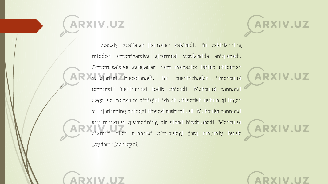 Asosiy vositalar jismonan eskiradi. Bu eskirishning miqdori amortizatsiya ajratmasi yordamida aniqlanadi. Amotrtizatsiya xarajatlari ham mahsulot ishlab chiqarish xarajatlari hisoblanadi. Bu tushinchadan “mahsulot tannarxi” tushinchasi kelib chiqadi. Mahsulot tannarxi deganda mahsulot birligini ishlab chiqarish uchun qilingan xarajatlarning puldagi ifodasi tushuniladi. Mahsulot tannarxi shu mahsulot qiymatining bir qismi hisoblanadi. Mahsulot qiymati bilan tannarxi o`rtasidagi farq umumiy holda foydani ifodalaydi. 