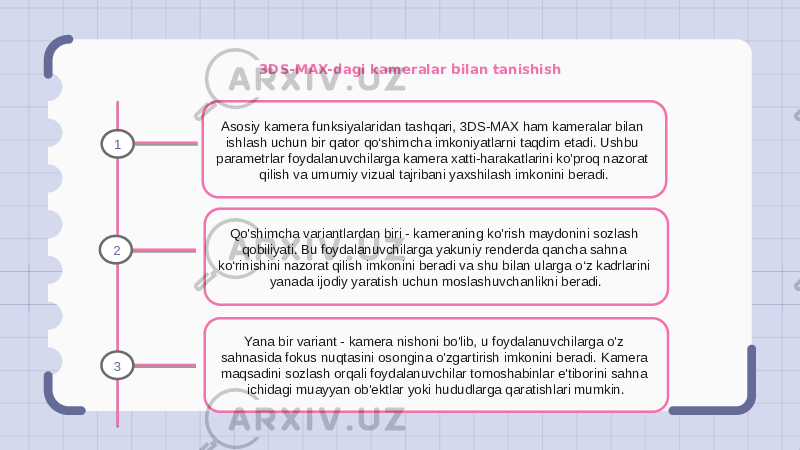 3DS-MAX-dagi kameralar bilan tanishish Asosiy kamera funksiyalaridan tashqari, 3DS-MAX ham kameralar bilan ishlash uchun bir qator qo‘shimcha imkoniyatlarni taqdim etadi. Ushbu parametrlar foydalanuvchilarga kamera xatti-harakatlarini ko&#39;proq nazorat qilish va umumiy vizual tajribani yaxshilash imkonini beradi. Qo&#39;shimcha variantlardan biri - kameraning ko&#39;rish maydonini sozlash qobiliyati. Bu foydalanuvchilarga yakuniy renderda qancha sahna ko‘rinishini nazorat qilish imkonini beradi va shu bilan ularga o‘z kadrlarini yanada ijodiy yaratish uchun moslashuvchanlikni beradi. Yana bir variant - kamera nishoni bo&#39;lib, u foydalanuvchilarga o&#39;z sahnasida fokus nuqtasini osongina o&#39;zgartirish imkonini beradi. Kamera maqsadini sozlash orqali foydalanuvchilar tomoshabinlar e&#39;tiborini sahna ichidagi muayyan ob&#39;ektlar yoki hududlarga qaratishlari mumkin.1 2 3 