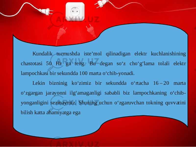 Kundalik turmushda iste’mol qilinadigan elektr kuchlanishining chastotasi 50 Hz ga teng. Bu degan so‘z cho‘g‘lama tolali elektr lampochkasi bir sekundda 100 marta o‘chib-yonadi. Lekin bizninig ko‘zimiz bir sekundda o‘rtacha 16 – 20 marta o‘zgargan jarayonni ilg‘amaganligi sababli biz lampochkaning o‘chib- yonganligini sezmaymiz. Shuning uchun o‘zgaruvchan tokning quvvatini bilish katta ahamiyatga ega 