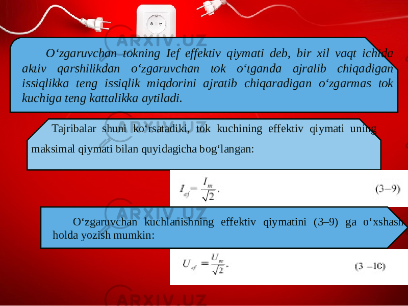 O‘zgaruvchan tokning Ief effektiv qiymati deb, bir xil vaqt ichida aktiv qarshilikdan o‘zgaruvchan tok o‘tganda ajralib chiqadigan issiqlikka teng issiqlik miqdorini ajratib chiqaradigan o‘zgarmas tok kuchiga teng kattalikka aytiladi. Tajribalar shuni ko‘rsatadiki, tok kuchining effektiv qiymati uning maksimal qiymati bilan quyidagicha bog‘langan: O‘zgaruvchan kuchlanishning effektiv qiymatini (3–9) ga o‘xshash holda yozish mumkin: 