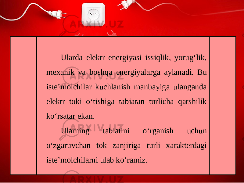 Ularda elektr energiyasi issiqlik, yorug‘lik, mexanik va boshqa energiyalarga aylanadi. Bu iste’molchilar kuchlanish manbayiga ulanganda elektr toki o‘tishiga tabiatan turlicha qarshilik ko‘rsatar ekan. Ularning tabiatini o‘rganish uchun o‘zgaruvchan tok zanjiriga turli xarakterdagi iste’molchilarni ulab ko‘ramiz. 