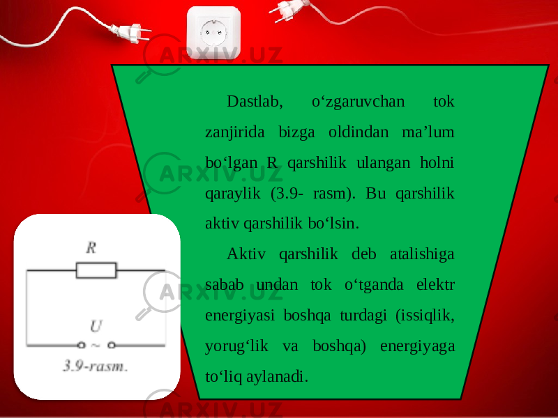 Dastlab, o‘zgaruvchan tok zanjirida bizga oldindan ma’lum bo‘lgan R qarshilik ulangan holni qaraylik (3.9- rasm). Bu qarshilik aktiv qarshilik bo‘lsin. Aktiv qarshilik deb atalishiga sabab undan tok o‘tganda elektr energiyasi boshqa turdagi (issiqlik, yorug‘lik va boshqa) energiyaga to‘liq aylanadi. 