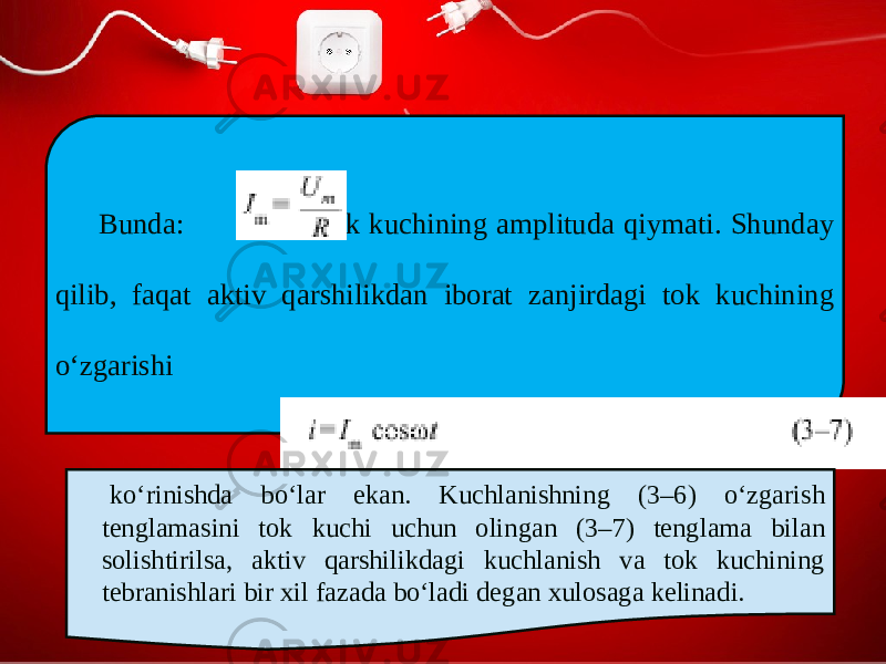 Bunda: – tok kuchining amplituda qiymati. Shunday qilib, faqat aktiv qarshilikdan iborat zanjirdagi tok kuchining o‘zgarishi ko‘rinishda bo‘lar ekan. Kuchlanishning (3–6) o‘zgarish tenglamasini tok kuchi uchun olingan (3–7) tenglama bilan solishtirilsa, aktiv qarshilikdagi kuchlanish va tok kuchining tebranishlari bir xil fazada bo‘ladi degan xulosaga kelinadi. 