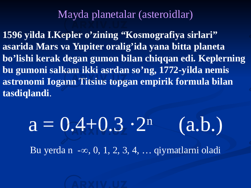 Mayda planetalar (asteroidlar) 1596 yilda I.Kepler o’zining “Kosmografiya sirlari” asarida Mars va Yupiter oralig’ida yana bitta planeta bo’lishi kerak degan gumon bilan chiqqan edi. Keplerning bu gumoni salkam ikki asrdan so’ng, 1772-yilda nemis astronomi Iogann Titsius topgan empirik formula bilan tasdiqlandi . a = 0.4+0.3 ·2 n (a.b.) Bu yerda n -  , 0, 1, 2, 3, 4, … qiymatlarni oladi 