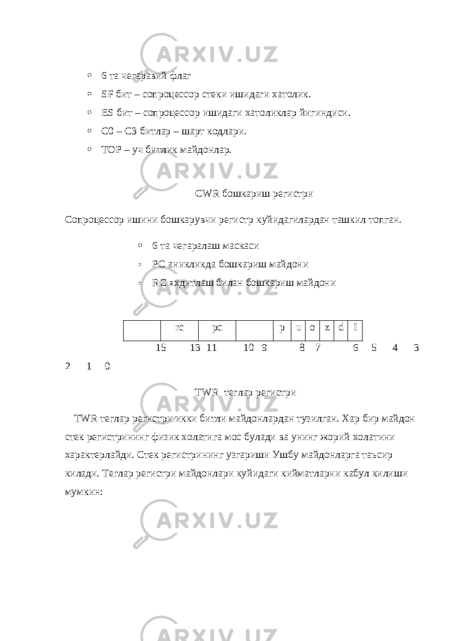  6 та чегаравий флаг  SF бит – сопроцессор стеки ишидаги хатолик.  ES бит – сопроцессор ишидаги хатоликлар йигиндиси.  C 0 – C 3 битлар – шарт кодлари.  TOP – уч битлик майдонлар. CWR бошкариш регистри Сопроцессор ишини бошкарувчи регистр куйидагилардан ташкил топган.  6 та чегаралаш маскаси  PC аникликда бошкариш майдони  RC яхдитлаш билан бошкариш майдони rc pc p u o z d I 15 13 11 10 9 8 7 6 5 4 3 2 1 0 TWR теглар регистри TWR теглар регистри икки битли майдонлардан тузилган. Хар бир майдон стек регистрининг физик холатига мос булади ва унинг жорий холатини характерлайди. Стек регистрининг узгариши Ушбу майдонларга таъсир килади. Теглар регистри майдонлари куйидаги кийматларни кабул килиши мумкин: 