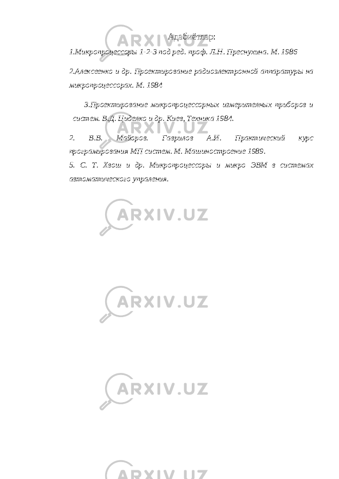 Адабиётлар : 1.Микропроцессоры 1-2-3 под ред. проф. Л.Н. Преснухина. М. 1986 2.Алексеенко и др. Проектирование радиоэлектронной аппаратуры на микропроцессорах. М. 1984 3.Проектирование микропроцессорных измерителных приборов и систем. В.Д. Циделко и др. Киев, Техника 1984. 2. В.В. Майоров. Гаврилов А.И. Практический курс програмирования МП систем. М. Машиностроение 1989. 5. С. Т. Хвош и др. Микропроцессоры и микро ЭВМ в системах автоматического упраления. 