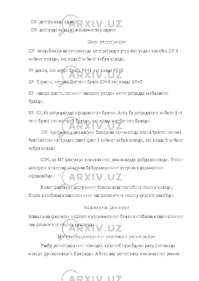  CS - дастур коди адреси DS - дастурда керакли маълумотлар адреси Флаг регистрлари CF - амальбажариш натиажсида ката разрядга утса ёки ундан камайса CF -1 киймат килади, акс хода 0 киймат кабул килади. PF -демак, сон жуфт булса PF =1 акс холда PF =0 ZF - 0 флаги, натижа 0га тенг булса ZF =1 акс холда ZF =0 SF - ишора флаги, соннинг ишораси узидан катта разрядда жойлашган булади. SF - 07, 15 разрядларда ифодаланган булган. Агар бу разрядларга киймат 1 га тенг булса сон манфий булади, акс холда мусбат сон булади. OF - арифметик амалларни бажариш натижасида хосил булган натижа белгиланган чегарадан ошса флаг 1 киймат кабул килади, акс холда 0 киймат кабул килади. IOPL ва NT флаглари химояланган режимларда фойдаланилади. Унинг вазифаси киритиш-чикариш буйрукларининг устунлик даражасини ифодалайди. Холат флаглари дастурнинг бажарилиш тартибига таъсир килади, бирок хисоблаш машинасининг иш фаолиятига таъсир курсата олмайди. Бошкариш флаглари Бошкариш флаглари нафакат программанинг балки хисоблаш машинасининг иш фаолиятига таъсир курсатади. Микропроцессорнинг системали регистрлари Ушбу регистрларнинг номидан куриниб турибдики улар системада махсус функцияларни бажаради. Айнан шу регистрлар химояланган режим 