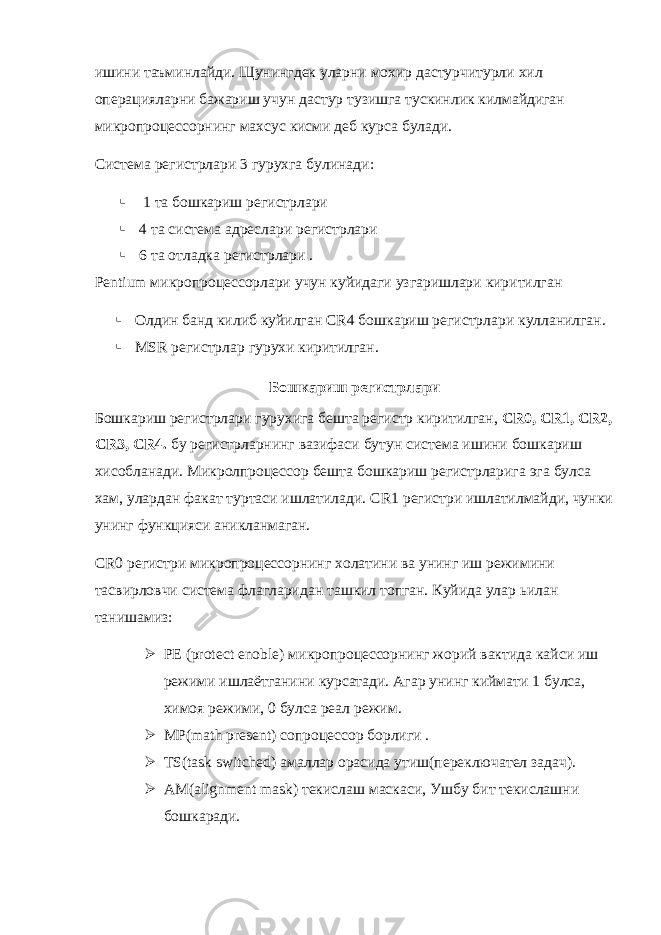 ишини таъминлайди. Щунингдек уларни мохир дастурчитурли хил операцияларни бажариш учун дастур тузишга тускинлик килмайдиган микропроцессорнинг махсус кисми деб курса булади. Система регистрлари 3 гурухга булинади :  1 та бошкариш регистрлари  4 та система адреслари регистрлари  6 та отладка регистрлари . Pentium микропроцессорлари учун куйидаги узгаришлари киритилган  Олдин банд килиб куйилган CR 4 бошкариш регистрлари кулланилган.  MSR регистрлар гурухи киритилган. Бошкариш регистрлари Бошкариш регистрлари гурухига бешта регистр киритилган, CR 0, CR 1, CR 2, CR 3, CR 4. бу регистрларнинг вазифаси бутун система ишини бошкариш хисобланади. Микролпроцессор бешта бошкариш регистрларига эга булса хам, улардан факат туртаси ишлатилади. CR 1 регистри ишлатилмайди, чунки унинг функцияси аникланмаган. CR 0 регистри микропроцессорнинг холатини ва унинг иш режимини тасвирловчи система флагларидан ташкил топган. Куйида улар ьилан танишамиз :  PE (protect enoble) микропроцессорнинг жорий вактида кайси иш режими ишлаётганини курсатади . Агар унинг киймати 1 булса, химоя режими, 0 булса реал режим.  MP(math present) сопроцессор борлиги .  TS ( task switched ) амаллар орасида утиш(переключател задач).  AM ( alignment mask ) текислаш маскаси, Ушбу бит текислашни бошкаради. 