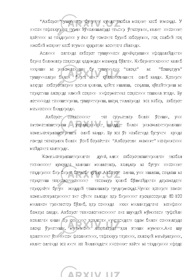 “ Ахборот ” тушунчаси бугунги кунда глобал моҳият касб этмоқда. У инсон тафаккурига турли йўналишларда таъсир ўтказувчи, яхлит инсоният ҳаётини ва тақдирини у ёки бу томонга буриб юборувчи, гоҳ салбий гоҳ ижобий моҳият касб этувчи қудратли воситага айланди. Аслини олганда ахборот тушунчаси дунёқарашни ифодалайдиган барча билимлар соҳасида қадимдан мавжуд бўлган. Кибернетиканинг келиб чиқиши ва ривожланиши бу тушунчани “алоқа” ва “бошқарув” тушунчалари билан бирга кенг қўлланилишига олиб келди. Ҳозирги вақтда ахборотларни ҳосил қилиш, қайта ишлаш, сақлаш, кўпайтириш ва тарқатиш алоҳида илмий соҳани- информатика соҳасини ташкил этади. Бу лотинчада таништириш, тушунтириш, шарқ тилларида эса хабар, ахборот маъносини билдиради. Ахборот соҳасининг тез суръатлар билан ўсиши, уни автоматлаштириш усулларининг шиддат билан ривожлантирилиши компьютерлаштиришга олиб келди. Бу эса ўз навбатида бугунги кунда ғоятда тезкорлик билан ўсиб бораётган “Ахборотли жамият” назариясини майдонга келтирди. Компьютерлаштирилган дунё, ялпи ахборотлаштирилган глобал тизимнинг вужудга келиши миллатлар, халқлар ва бутун инсоният тақдирини бир-бирга боғлаб қўйди.Ахборот олиш, уни ишлаш, сақлаш ва тарқатиш теҳнологиясининг тасаввур қилиб бўлмайдиган даражадаги тарққиёти бугун жиддий ташвишлар туғдирмоқда.Чунки ҳозирги замон компьютерларининг энг сўнги авлоди ҳар бирининг процессорида 80-100 миллион транзестор бўлиб, ҳар сонияда икки миллиардгача вазифани бажара олади. Ахборот технологиясининг ана шундай мўжизаси туфайли хохлаган киши Ер юзининг ҳохлаган нуқтасидаги одам билан сонияларда алоқа ўрнатиши, муаммони лаҳзаларда ҳал этиши мумкин.Ана шу ҳолатнинг ўзи инсон фаолиятини, тафаккур тарзини, ахлоқий меъёрларини, яхлит олганда эса янги юз йилликдаги инсоният хаёти ва тақдирини ифода 