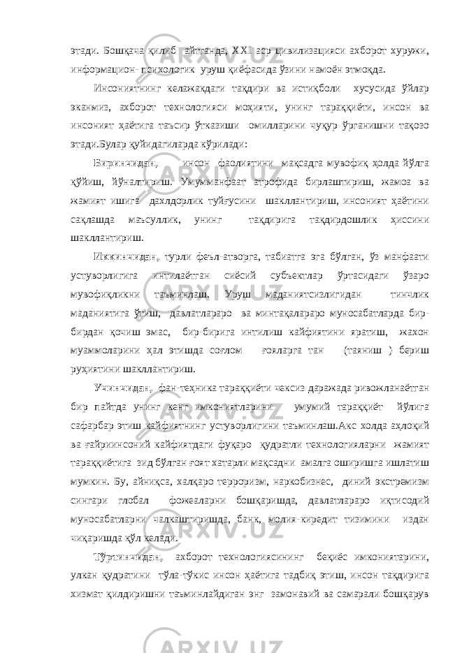 этади. Бошқача қилиб айтганда, XXI аср цивилизацияси ахборот хуружи, информацион- психологик уруш қиёфасида ўзини намоён этмоқда. Инсониятнинг келажакдаги тақдири ва истиқболи хусусида ўйлар эканмиз, ахборот технологияси моҳияти, унинг тараққиёти, инсон ва инсоният ҳаётига таъсир ўтказиши омилларини чуқур ўрганишни тақозо этади.Булар қуйидагиларда кўрилади: Биринчидан, инсон фаолиятини мақсадга мувофиқ ҳолда йўлга қўйиш, йўналтириш. Умумманфаат атрофида бирлаштириш, жамоа ва жамият ишига дахлдорлик туйғусини шакллантириш, инсоният ҳаётини сақлашда маъсуллик, унинг тақдирига тақдирдошлик ҳиссини шакллантириш. Иккинчидан, турли феъл-атворга, табиатга эга бўлган, ўз манфаати устуворлигига интилаётган сиёсий субъектлар ўртасидаги ўзаро мувофиқликни таъминлаш. Уруш маданиятсизлигидан тинчлик маданиятига ўтиш, давлатлараро ва минтақалараро муносабатларда бир- бирдан қочиш эмас, бир-бирига интилиш кайфиятини яратиш, жахон муаммоларини ҳал этишда соғлом ғояларга тан (таяниш ) бериш руҳиятини шакллантириш. Учинчидан, фан-теҳника тараққиёти чексиз даражада ривожланаётган бир пайтда унинг кенг имкониятларини умумий тараққиёт йўлига сафарбар этиш кайфиятнинг устуворлигини таъминлаш.Акс холда аҳлоқий ва ғайриинсоний кайфиятдаги фуқаро қудратли технологияларни жамият тараққиётига зид бўлган ғоят хатарли мақсадни амалга оширишга ишлатиш мумкин. Бу, айниқса, халқаро терроризм, наркобизнес, диний экстремизм сингари глобал фожеаларни бошқаришда, давлатлараро иқтисодий муносабатларни чалкаштиришда, банк, молия-киредит тизимини издан чиқаришда қўл келади. Тўртинчидан, ахборот технологиясининг беқиёс имкониятарини, улкан қудратини тўла-тўкис инсон ҳаётига тадбиқ этиш, инсон тақдирига хизмат қилдиришни таъминлайдиган энг замонавий ва самарали бошқарув 