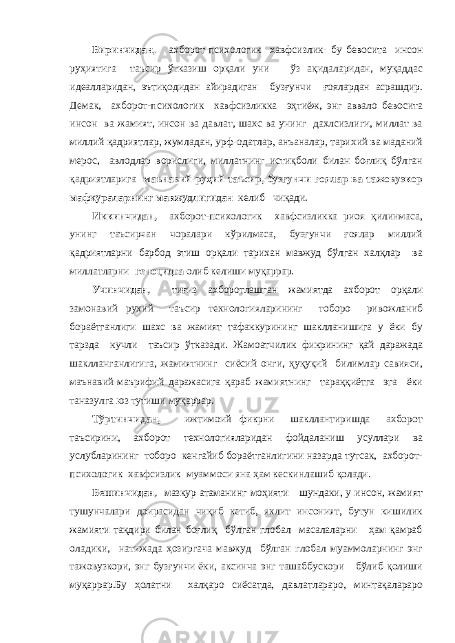 Биринчидан, ахборот-психологик хавфсизлик- бу бевосита инсон руҳиятига таъсир ўтказиш орқали уни ўз ақидаларидан, муқаддас идеалларидан, эътиқодидан айирадиган бузғунчи ғоялардан асрашдир. Демак, ахборот-психологик хавфсизликка эҳтиёж, энг аввало бевосита инсон ва жамият, инсон ва давлат, шахс ва унинг дахлсизлиги, миллат ва миллий қадриятлар, жумладан, урф-одатлар, анъаналар, тарихий ва маданий мерос, авлодлар ворислиги, миллатнинг истиқболи билан боғлиқ бўлган қадриятларига маънавий-руҳий таъсир, бузғунчи ғоялар ва тажовузкор мафкураларнинг мавжудлигидан келиб чиқади. Иккинчидан, ахборот-психологик хавфсизликка риоя қилинмаса, унинг таъсирчан чоралари кўрилмаса, бузғунчи ғоялар миллий қадриятларни барбод этиш орқали тарихан мавжуд бўлган халқлар ва миллатларни геноцидга олиб келиши муқаррар. Учинчидан, тиғиз ахборотлашган жамиятда ахборот орқали замонавий рухий таъсир технологияларининг тоборо ривожланиб бораётганлиги шахс ва жамият тафаккурининг шаклланишига у ёки бу тарзда кучли таъсир ўтказади. Жамоатчилик фикрининг қай даражада шаклланганлигига, жамиятнинг сиёсий онги, ҳуқуқий билимлар савияси, маънавий-маърифий даражасига қараб жамиятнинг тараққиётга эга ёки таназулга юз тутиши муқаррар. Тўртинчидан, ижтимоий фикрни шакллантиришда ахборот таъсирини, ахборот технологияларидан фойдаланиш усуллари ва услубларининг тоборо кенгайиб бораётганлигини назарда тутсак, ахборот- психологик хавфсизлик муаммоси яна ҳам кескинлашиб қолади. Бешинчидан, мазкур атаманинг моҳияти шундаки, у инсон, жамият тушунчалари доирасидан чиқиб кетиб, яхлит инсоният, бутун кишилик жамияти тақдири билан боғлиқ бўлган глобал масалаларни ҳам қамраб оладики, натижада ҳозиргача мавжуд бўлган глобал муаммоларнинг энг тажовузкори, энг бузғунчи ёки, аксинча энг ташаббускори бўлиб қолиши муқаррар.Бу ҳолатни халқаро сиёсатда, давлатлараро, минтақалараро 