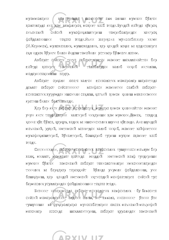 муаммоларни ҳал этишда шовинизм авж олиши мумкин бўлган ҳолатларда яна ҳам хавфлироқ моҳият касб этади.Бундай пайтда кўпроқ анъанавий сиёсий мувофиқлаштириш тажрибаларидан кенгроқ фойдаланишни тақозо этади.Яъни шарқона муносабатлар илми (И.Каримов), мулохазалик, мушохадалик, ҳар қандай воқеа ва ҳодисаларга ақл-идрок йўриғи билан ёндош тамойили устивор бўлмоғи лозим. Ахборот сиёсати тиғиз ахборотлашган жамият шаклланаётган бир пайтда ҳозирги замонавий талаблардан келиб чиқиб янгилаш, модернизациялаш зарур. Ахборот орқали юзага келган психологик можаролар шароитида давлат ахборот сиёсатининг вазифаси жамиятни салбий ахборот- психологик хуруждан ишончли сақлаш, қатъий ҳимоя қилиш механизмини яратиш билан белгиланади. Ҳар бир янги ахборот-психологик можаро ҳимоя қилинаётган жамият учун янги тахдидларни келтириб чиқариши ҳам мумкин.Демак, тахдид қанча кўп бўлса, қурқув, хадик ва ишончсизлик шунча кўпаяди. Ана шундай маънавий, руҳий, ижтимоий вазиятдан келиб чиқиб, жамият кайфиятини мувофиқлаштириб, йўналтириб, бошқариб туриш муҳим аҳамият касб этади. Олтинчидан, ахборот-психологик хавфсизлик тушунчаси маълум бир халқ, миллат, мамлакат ҳаётида жиддий ижтимоий хавф туғдириши мумкин бўлган замонавий ахборот технологиялари имкониятларидан тинчлик ва барқарор тараққиёт йўлида унумли фойдаланиш, уни бошқариш, ҳар қандай ижтимоий- иқтисодий манфаатларга сиёсий тус бермаслик усулларидан фойдаланишни тақозо этади. Бизнинг назаримизда ахборот-психологик хавфсизлик - бу бевосита сиёсий можароларнинг олдини олиш, энг аввало, инсоннинг ўзини ўзи тушуниши ва фуқаролараро муносабатларни юксак маънавий-маърифий мезонлар асосида шакллантириш, ахборот қуролидан замонавий 