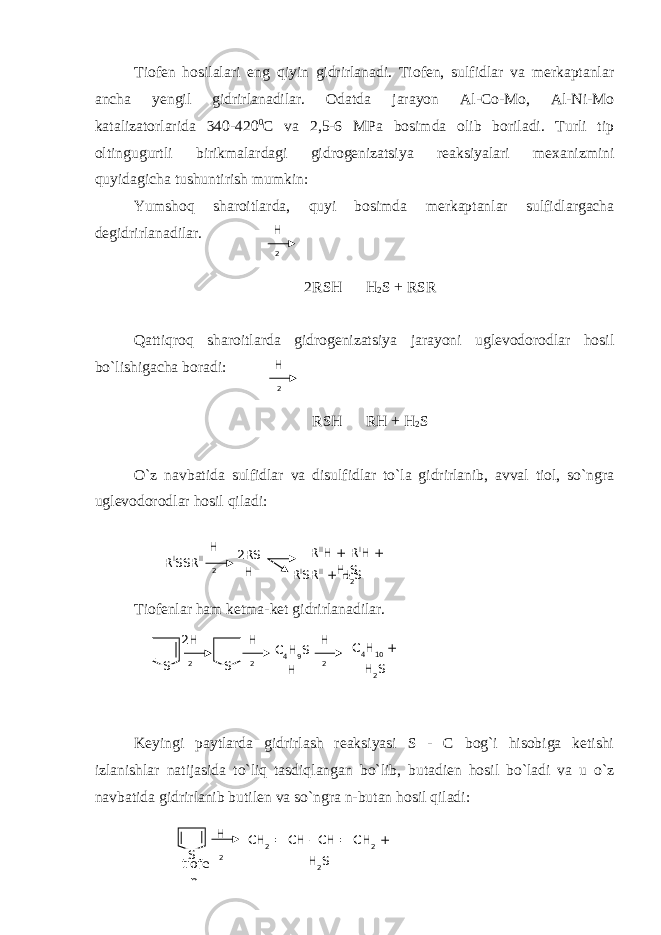 Tiofen hosilalari eng qiyin gidrirlanadi. Tiofen, sulfidlar va merkaptanlar ancha yengil gidrirlanadilar. Odatda jarayon Al-Co-Mo, Al-Ni-Mo katalizatorlarida 340-420 0 C va 2,5-6 MPa bosimda olib boriladi. Turli tip oltingugurtli birikmalardagi gidrogenizatsiya reaksiyalari mexanizmini quyidagicha tushuntirish mumkin: Yumshoq sharoitlarda, quyi bosimda merkaptanlar sulfidlargacha degidrirlanadilar. 2RSH H 2 S + RSR Qattiqroq sharoitlarda gidrogenizatsiya jarayoni uglevodorodlar hosil bo`lishigacha boradi: RSH RH + H 2 S O`z navbatida sulfidlar va disulfidlar to`la gidrirlanib, avval tiol, so`ngra uglevodorodlar hosil qiladi: Tiofenlar ham ketma-ket gidrirlanadilar. Keyingi paytlarda gidrirlash reaksiyasi S - C bog`i hisobiga ketishi izlanishlar natijasida to`liq tasdiqlangan bo`lib, butadien hosil bo`ladi va u o`z navbatida gidrirlanib butilen va so`ngra n-butan hosil qiladi: H 2 H 2 R I SSR II H 2 2RS H R II H + R I H + H 2 S R I SR II + H 2 S 2H 2 S S H 2 C 4 H 9 S H H 2 C 4 H 10 + H 2 S H 2S CH 2 = CH - CH = CH 2 + H 2 S tiofe n 