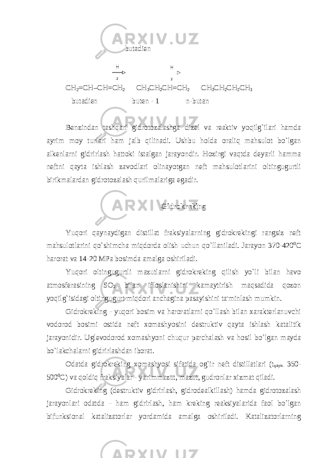  butadien СН 2 = СН – СН = СН 2 СН 3 СН 2 СН = СН 2 СН 3 СН 2 СН 2 СН 3 butadien buten - 1 n-butan Benzindan tashqari gidrotozalashga dizel va reaktiv yoqilg`ilari hamda ayrim moy turlari ham jalb qilinadi. Ushbu holda oraliq mahsulot bo`lgan alkenlarni gidrirlash hattoki istalgan jarayondir. Hozirgi vaqtda deyarli hamma neftni qayta ishlash zavodlari olinayotgan neft mahsulotlarini oltingugurtli birikmalardan gidrotozalash qurilmalariga egadir. Gidrokreking Yuqori qaynaydigan distillat fraksiyalarning gidrokrekingi rangsiz neft mahsulotlarini qo`shimcha miqdorda olish uchun qo`llaniladi. Jarayon 370-420 0 C harorat va 14-20 MPa bosimda amalga oshiriladi. Yuqori oltingugurtli mazutlarni gidrokreking qilish yo`li bilan havo atmosferasining SO 2 bilan ifloslanishini kamaytirish maqsadida qozon yoqilg`isidagi oltingugurt miqdori anchagina pasayishini ta&#39;minlash mumkin. Gidrokreking - yuqori bosim va haroratlarni qo`llash bilan xarakterlanuvchi vodorod bosimi ostida neft xomashyosini destruktiv qayta ishlash katalitik jarayonidir. Uglevodorod xomashyoni chuqur parchalash va hosil bo`lgan mayda bo`lakchalarni gidrirlashdan iborat. Odatda gidrokreking xomashyosi sifatida og`ir neft distillatlari (t qayn. 350- 500 0 C) va qoldiq fraksiyalar - yarimmazut, mazut, gudronlar xizmat qiladi. Gidrokreking (destruktiv gidrirlash, gidrodealkillash) hamda gidrotozalash jarayonlari odatda - ham gidrirlash, ham kreking reaksiyalarida faol bo`lgan bifunksional katalizatorlar yordamida amalga oshiriladi. Katalizatorlarning H 2 H 2 