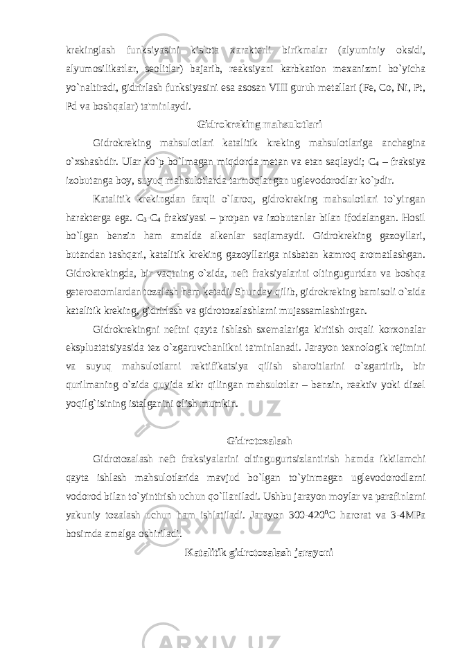 krekinglash funksiyasini kislota xarakterli birikmalar (alyuminiy oksidi, alyumosilikatlar, seolitlar) bajarib, reaksiyani karbkation mexanizmi bo`yicha yo`naltiradi, gidrirlash funksiyasini esa asosan VIII guruh metallari (Fe, Co, Ni, Pt, Pd va boshqalar) ta&#39;minlaydi. Gidrokreking mahsulotlari Gidrokreking mahsulotlari katalitik kreking mahsulotlariga anchagina o`xshashdir. Ular ko`p bo`lmagan miqdorda metan va etan saqlaydi; С 4 – fraksiya izobutanga boy, suyuq mahsulotlarda tarmoqlangan uglevodorodlar ko`pdir. Katalitik krekingdan farqli o`laroq, gidrokreking mahsulotlari to`yingan harakterga ega. C 3 -C 4 fraksiyasi – propan va izobutanlar bilan ifodalangan. Hosil bo`lgan benzin ham amalda alkenlar saqlamaydi. Gidrokreking gazoyllari, butandan tashqari, katalitik kreking gazoyllariga nisbatan kamroq aromatlashgan. Gidrokrekingda, bir vaqtning o`zida, neft fraksiyalarini oltingugurtdan va boshqa geteroatomlardan tozalash ham ketadi. Shunday qilib, gidrokreking bamisoli o`zida katalitik kreking, gidrirlash va gidrotozalashlarni mujassamlashtirgan. Gidrokrekingni neftni qayta ishlash sxemalariga kiritish orqali korxonalar ekspluatatsiyasida tez o`zgaruvchanlikni ta&#39;minlanadi. Jarayon texnologik rejimini va suyuq mahsulotlarni rektifikatsiya qilish sharoitlarini o`zgartirib, bir qurilmaning o`zida quyida zikr qilingan mahsulotlar – benzin, reaktiv yoki dizel yoqilg`isining istalganini olish mumkin. Gidrotozalash Gidrotozalash neft fraksiyalarini oltingugurtsizlantirish hamda ikkilamchi qayta ishlash mahsulotlarida mavjud bo`lgan to`yinmagan uglevodorodlarni vodorod bilan to`yintirish uchun qo`llaniladi. Ushbu jarayon moylar va parafinlarni yakuniy tozalash uchun ham ishlatiladi. Jarayon 300-420 0 C harorat va 3-4MPa bosimda amalga oshiriladi. Katalitik gidrotozalash jarayoni 