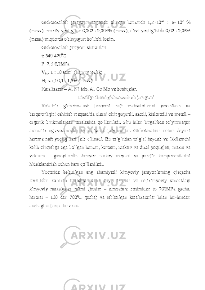 Gidrotozalash jarayoni natijasida olingan benzinda 1,2  10 -4  9  10 -6 % (mass.), reaktiv yoqilg`ida 0,002  0,005% (mass.), dizel yoqilg`isida 0,02  0,06% (mass.) miqdorda oltingugurt bo`lishi lozim. Gidrotozalash jarayoni sharoitlari: t: 340-420 0 C P: 2,5-6,0MPa V ht. : 1  10 soat -1 (hajmiy tezlik) H 2 sarfi 0,1  1,3% (mass.) Katalizator – Al-Ni-Mo, Al-Co-Mo va boshqalar. Distillyatlarni gidrotozalash jarayoni Katalitik gidrotozalash jarayoni neft mahsulotlarini yaxshilash va barqarorligini oshirish maqsadida ularni oltingugurtli, azotli, kislorodli va metall – organik birikmalardan tozalashda qo`llaniladi. Shu bilan birgalikda to`yinmagan aromatik uglevodorodlar ham qisman to`yinadilar. Gidrotozalash uchun deyarli hamma neft yoqilg`ilari jalb qilinadi. Bu to`g`ridan-to`g`ri haydab va ikkilamchi kelib chiqishga ega bo`lgan benzin, kerosin, reaktiv va dizel yoqilg`isi, mazut va vakuum – gazoyllardir. Jarayon surkov moylari va parafin komponentlarini hidsizlantirish uchun ham qo`llaniladi. Yuqorida keltirilgan eng ahamiyatli kimyoviy jarayonlarning qisqacha tavsifidan ko`rinib turibdiki neftni qayta ishlash va neftkimyoviy sanoatdagi kimyoviy reaksiyalar rejimi (bosim – atmosfera bosimidan to 200MPa gacha, harorat – 100 dan 700 0 C gacha) va ishlatilgan katalizatorlar bilan bir-biridan anchagina farq qilar ekan. 